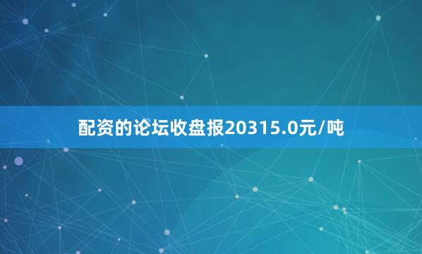 配资的论坛收盘报20315.0元/吨