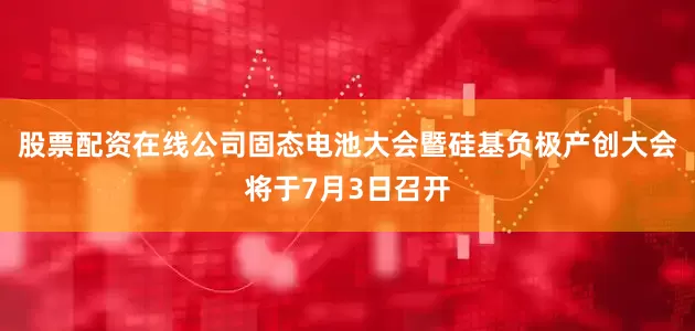 股票配资在线公司固态电池大会暨硅基负极产创大会将于7月3日召开