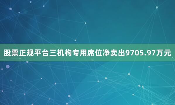 股票正规平台三机构专用席位净卖出9705.97万元
