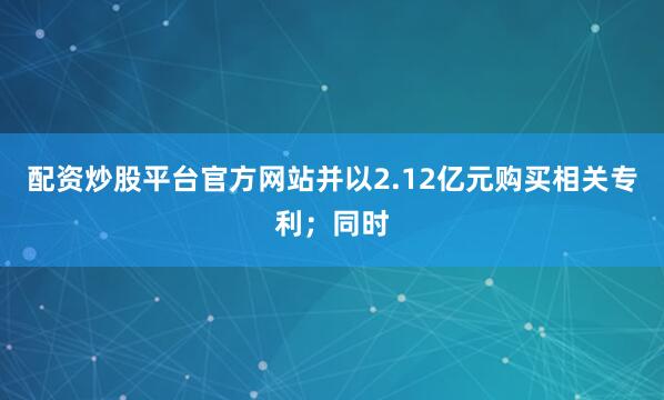配资炒股平台官方网站并以2.12亿元购买相关专利；同时
