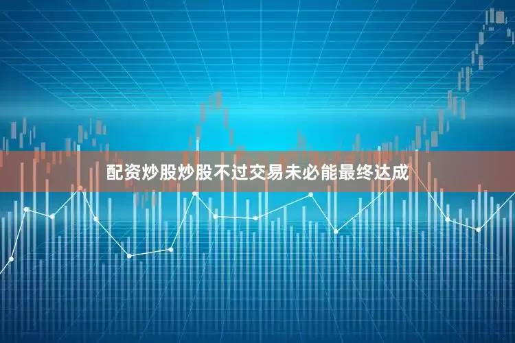 配资炒股炒股不过交易未必能最终达成