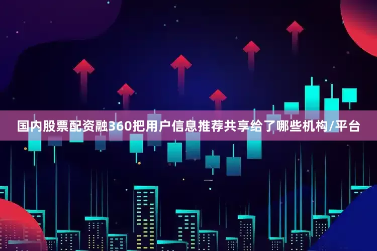 国内股票配资融360把用户信息推荐共享给了哪些机构/平台