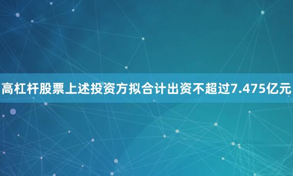 高杠杆股票上述投资方拟合计出资不超过7.475亿元
