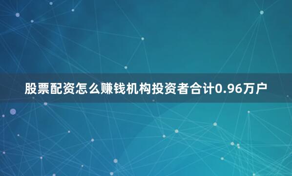 股票配资怎么赚钱机构投资者合计0.96万户