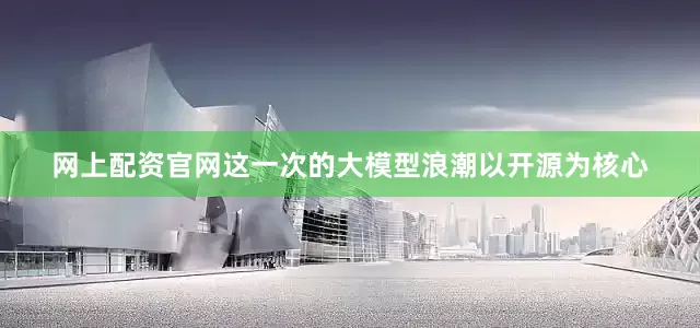 网上配资官网这一次的大模型浪潮以开源为核心