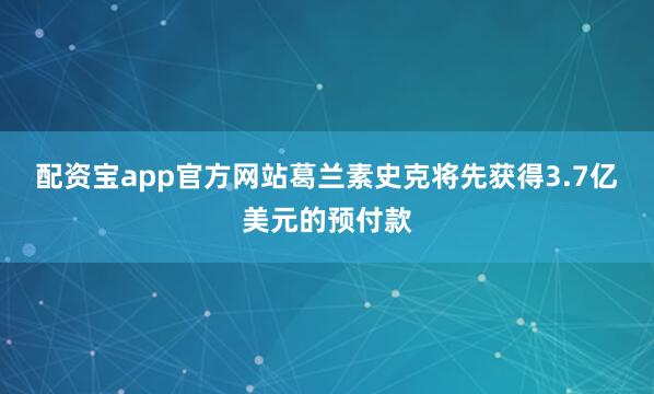配资宝app官方网站葛兰素史克将先获得3.7亿美元的预付款