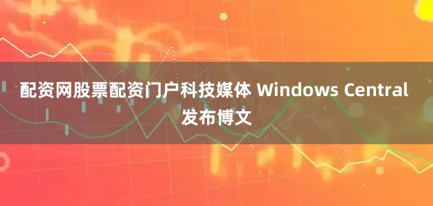 配资网股票配资门户科技媒体 Windows Central 发布博文
