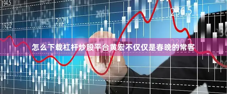怎么下载杠杆炒股平台黄宏不仅仅是春晚的常客
