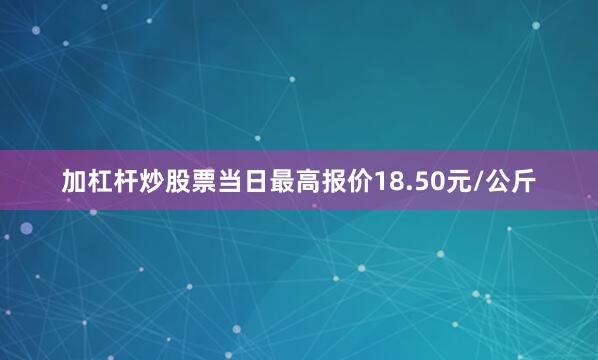 加杠杆炒股票当日最高报价18.50元/公斤