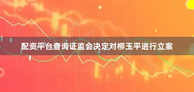 配资平台查询证监会决定对柳玉平进行立案