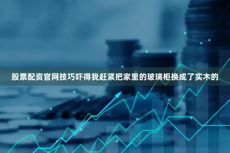 股票配资官网技巧吓得我赶紧把家里的玻璃柜换成了实木的